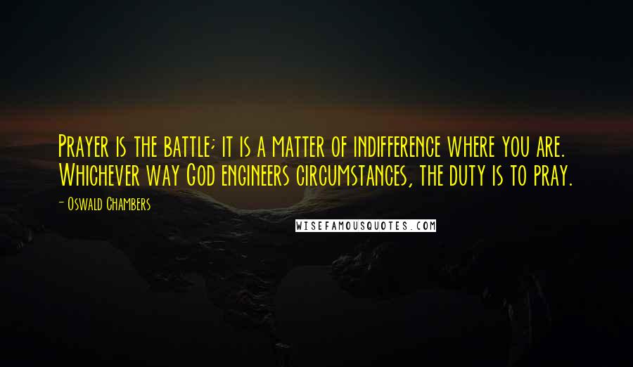 Oswald Chambers Quotes: Prayer is the battle; it is a matter of indifference where you are. Whichever way God engineers circumstances, the duty is to pray.