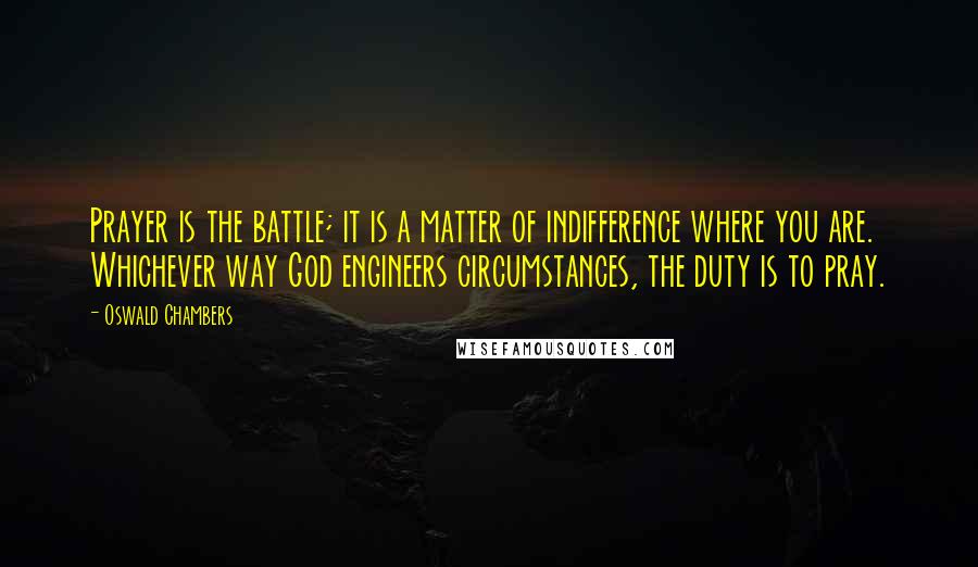 Oswald Chambers Quotes: Prayer is the battle; it is a matter of indifference where you are. Whichever way God engineers circumstances, the duty is to pray.