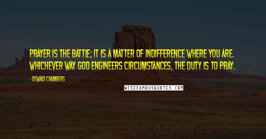 Oswald Chambers Quotes: Prayer is the battle; it is a matter of indifference where you are. Whichever way God engineers circumstances, the duty is to pray.