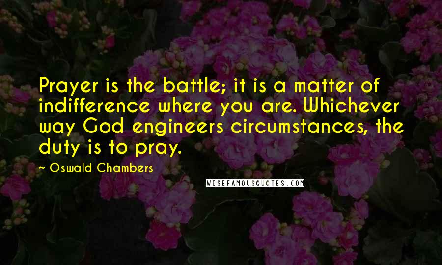 Oswald Chambers Quotes: Prayer is the battle; it is a matter of indifference where you are. Whichever way God engineers circumstances, the duty is to pray.