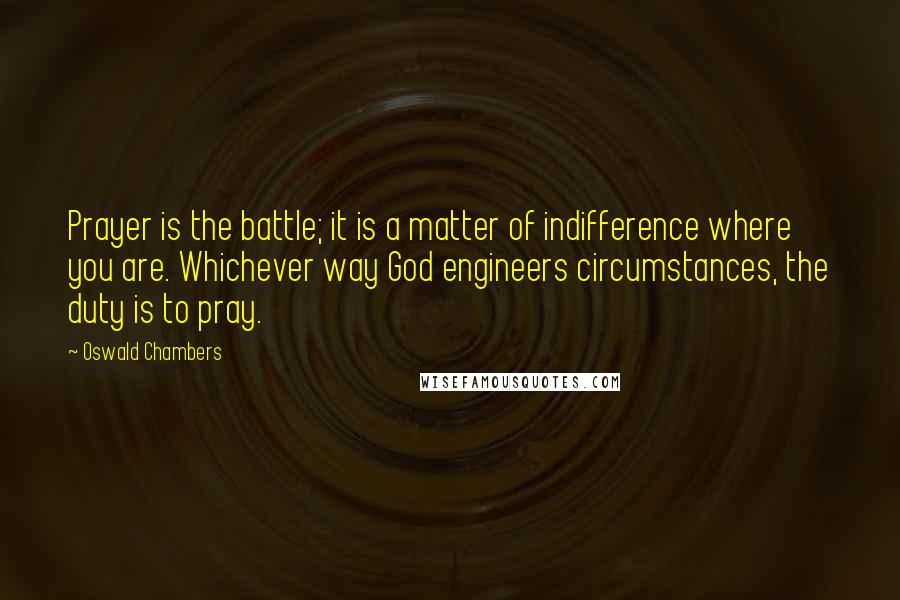 Oswald Chambers Quotes: Prayer is the battle; it is a matter of indifference where you are. Whichever way God engineers circumstances, the duty is to pray.