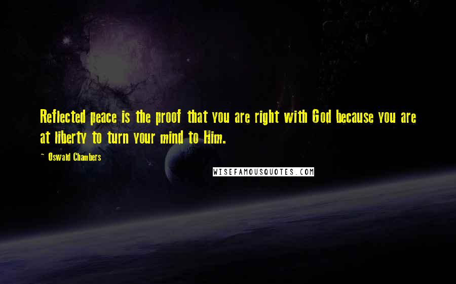 Oswald Chambers Quotes: Reflected peace is the proof that you are right with God because you are at liberty to turn your mind to Him.