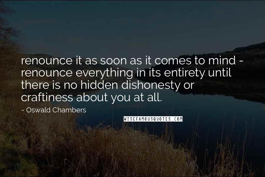 Oswald Chambers Quotes: renounce it as soon as it comes to mind - renounce everything in its entirety until there is no hidden dishonesty or craftiness about you at all.