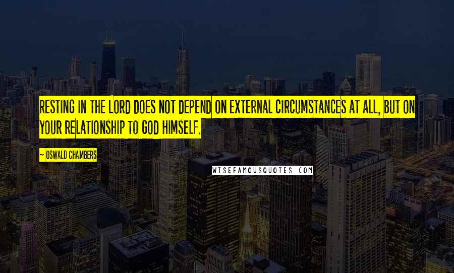 Oswald Chambers Quotes: Resting in the Lord does not depend on external circumstances at all, but on your relationship to God Himself.