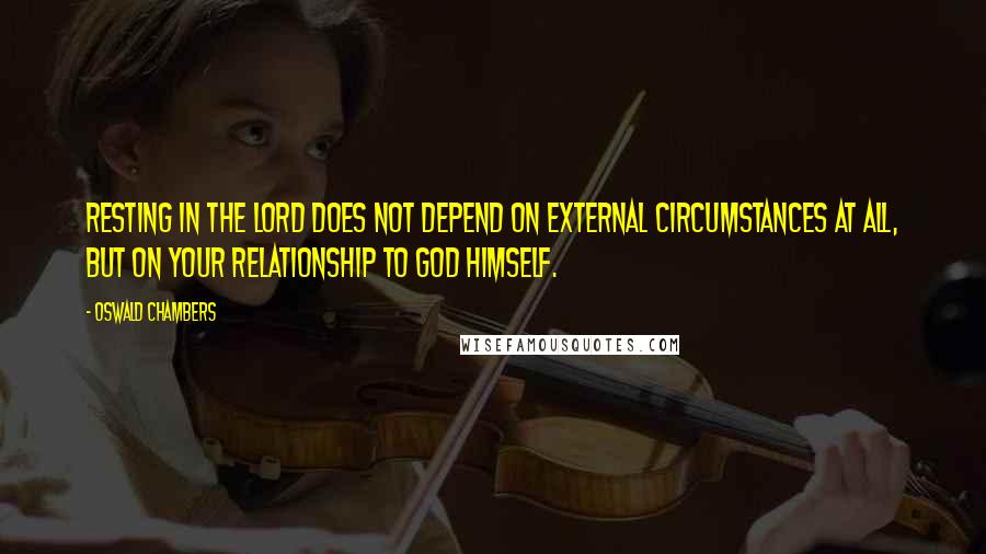 Oswald Chambers Quotes: Resting in the Lord does not depend on external circumstances at all, but on your relationship to God Himself.