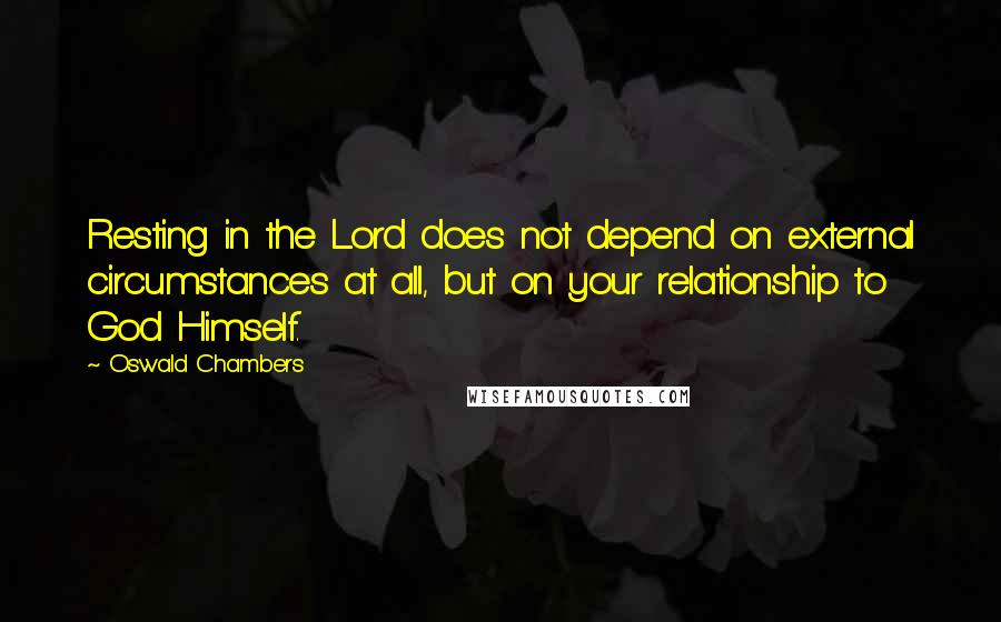 Oswald Chambers Quotes: Resting in the Lord does not depend on external circumstances at all, but on your relationship to God Himself.
