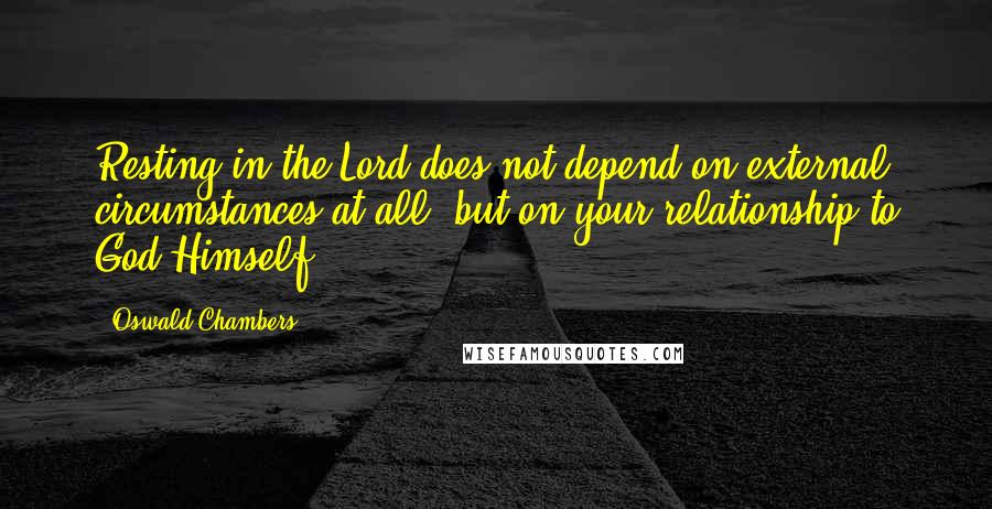 Oswald Chambers Quotes: Resting in the Lord does not depend on external circumstances at all, but on your relationship to God Himself.