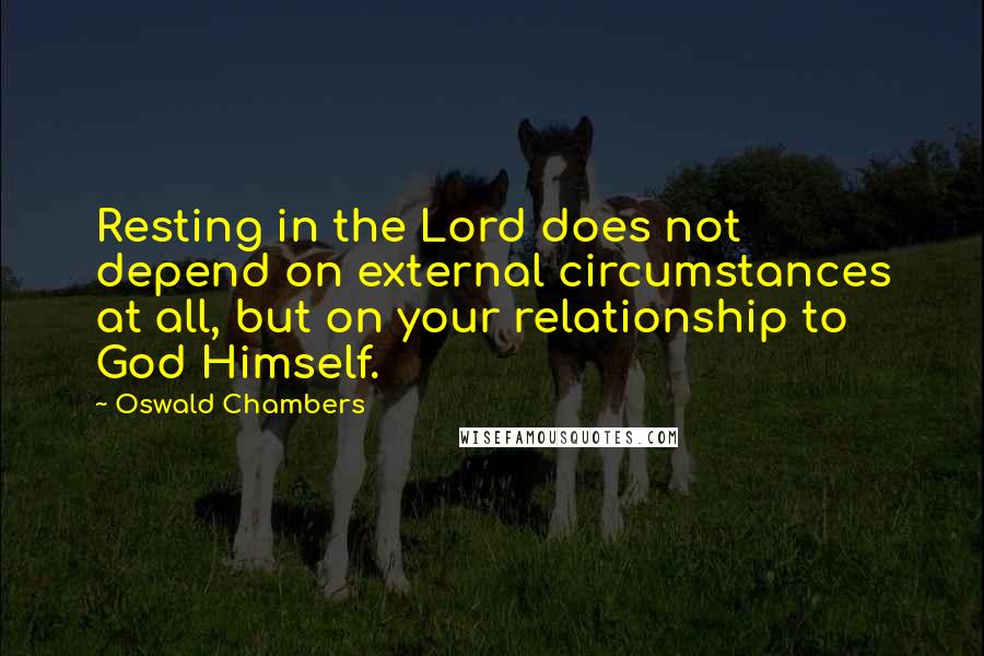 Oswald Chambers Quotes: Resting in the Lord does not depend on external circumstances at all, but on your relationship to God Himself.