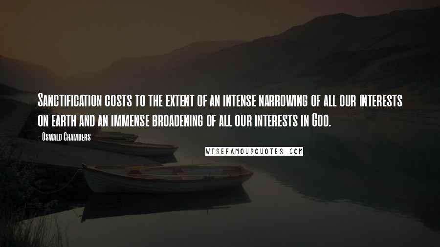 Oswald Chambers Quotes: Sanctification costs to the extent of an intense narrowing of all our interests on earth and an immense broadening of all our interests in God.