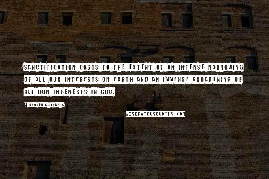 Oswald Chambers Quotes: Sanctification costs to the extent of an intense narrowing of all our interests on earth and an immense broadening of all our interests in God.