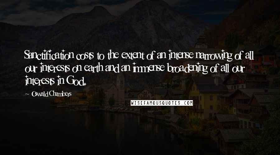 Oswald Chambers Quotes: Sanctification costs to the extent of an intense narrowing of all our interests on earth and an immense broadening of all our interests in God.