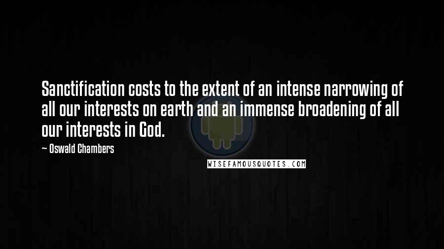 Oswald Chambers Quotes: Sanctification costs to the extent of an intense narrowing of all our interests on earth and an immense broadening of all our interests in God.