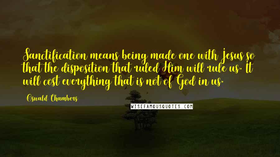 Oswald Chambers Quotes: Sanctification means being made one with Jesus so that the disposition that ruled Him will rule us. It will cost everything that is not of God in us.