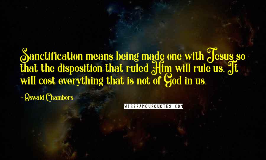Oswald Chambers Quotes: Sanctification means being made one with Jesus so that the disposition that ruled Him will rule us. It will cost everything that is not of God in us.