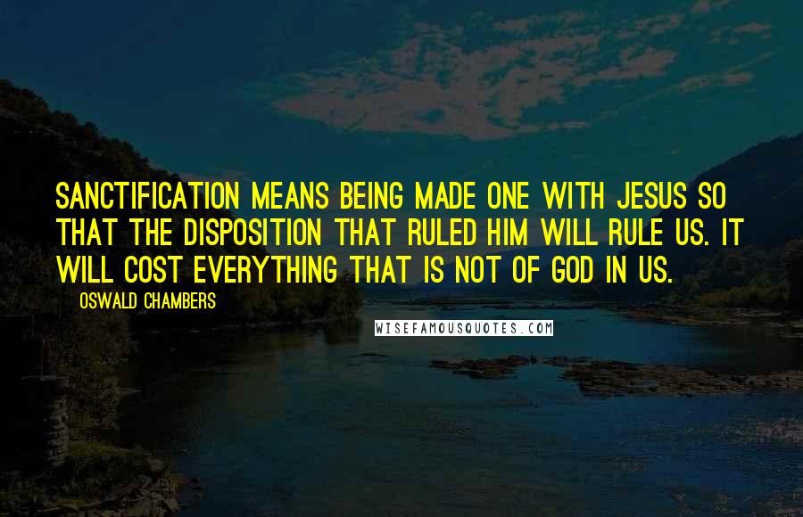 Oswald Chambers Quotes: Sanctification means being made one with Jesus so that the disposition that ruled Him will rule us. It will cost everything that is not of God in us.