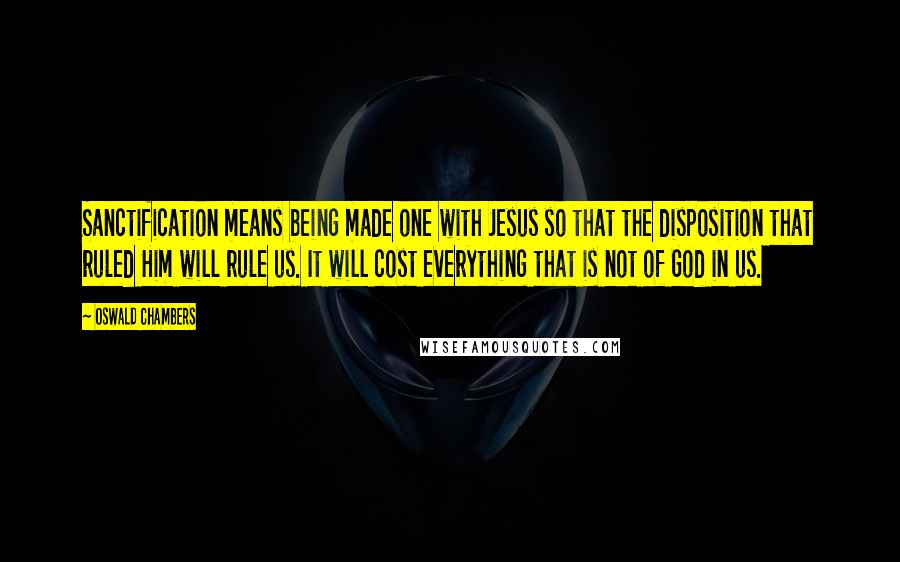 Oswald Chambers Quotes: Sanctification means being made one with Jesus so that the disposition that ruled Him will rule us. It will cost everything that is not of God in us.