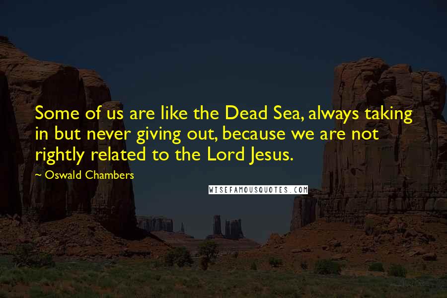 Oswald Chambers Quotes: Some of us are like the Dead Sea, always taking in but never giving out, because we are not rightly related to the Lord Jesus.