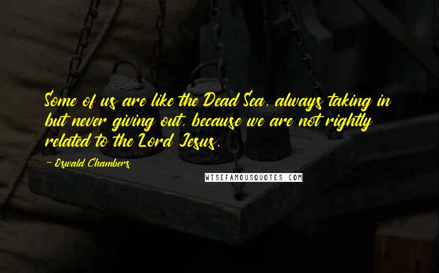 Oswald Chambers Quotes: Some of us are like the Dead Sea, always taking in but never giving out, because we are not rightly related to the Lord Jesus.