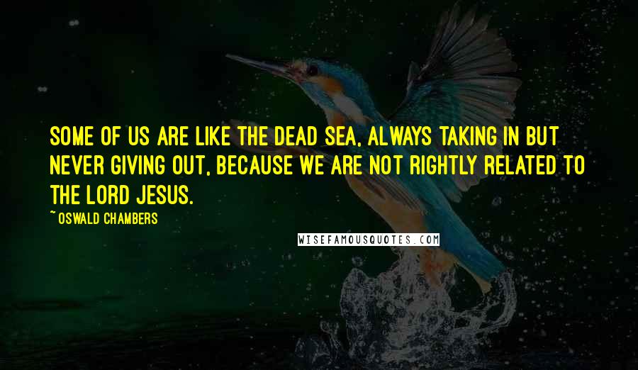 Oswald Chambers Quotes: Some of us are like the Dead Sea, always taking in but never giving out, because we are not rightly related to the Lord Jesus.