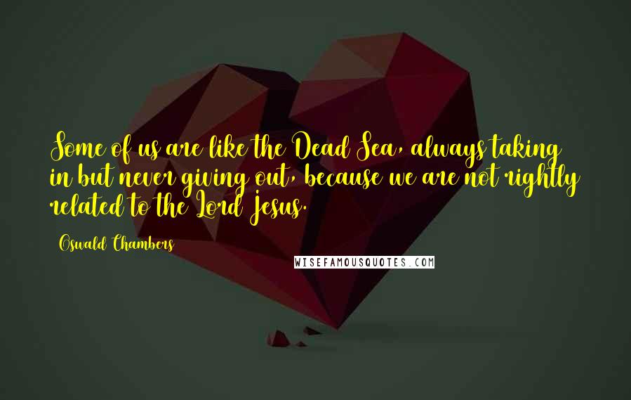 Oswald Chambers Quotes: Some of us are like the Dead Sea, always taking in but never giving out, because we are not rightly related to the Lord Jesus.