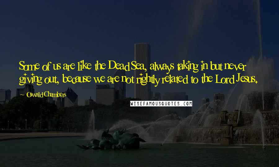 Oswald Chambers Quotes: Some of us are like the Dead Sea, always taking in but never giving out, because we are not rightly related to the Lord Jesus.