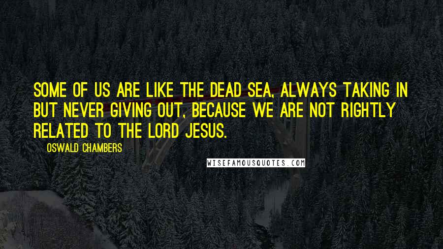 Oswald Chambers Quotes: Some of us are like the Dead Sea, always taking in but never giving out, because we are not rightly related to the Lord Jesus.