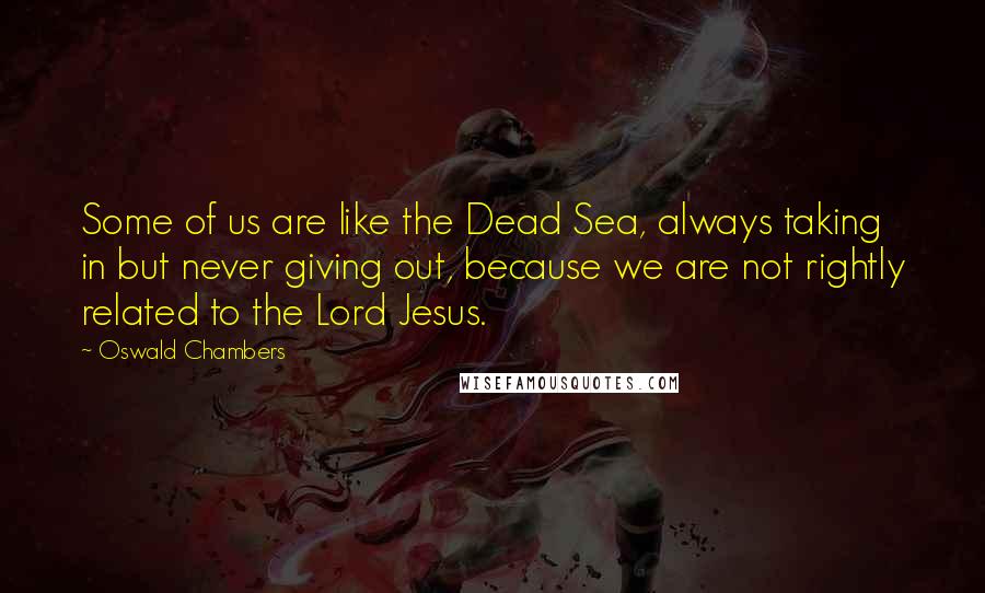 Oswald Chambers Quotes: Some of us are like the Dead Sea, always taking in but never giving out, because we are not rightly related to the Lord Jesus.