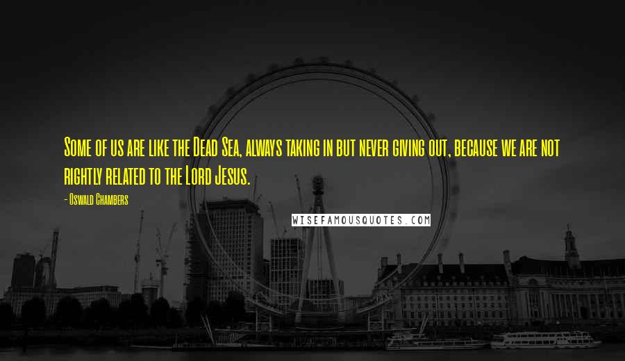 Oswald Chambers Quotes: Some of us are like the Dead Sea, always taking in but never giving out, because we are not rightly related to the Lord Jesus.