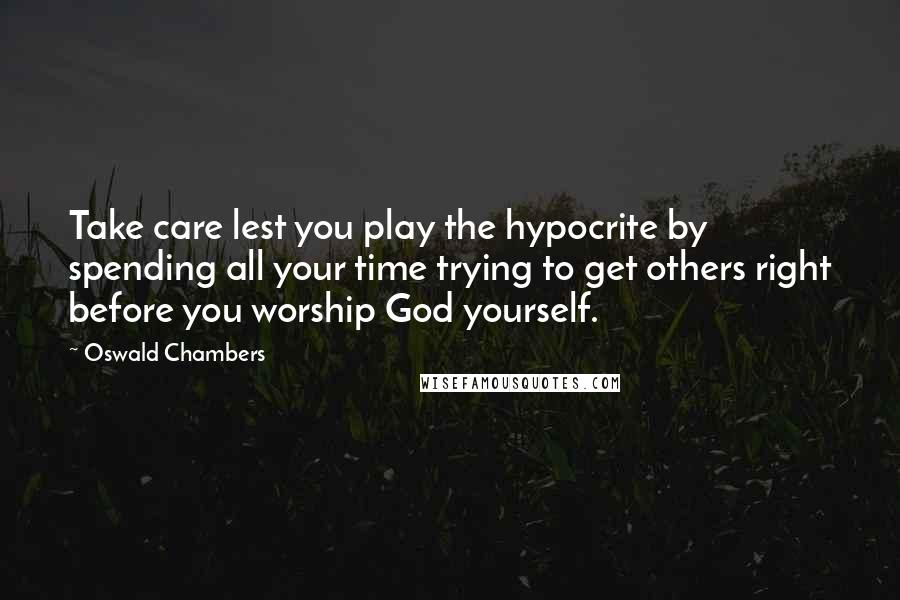 Oswald Chambers Quotes: Take care lest you play the hypocrite by spending all your time trying to get others right before you worship God yourself.