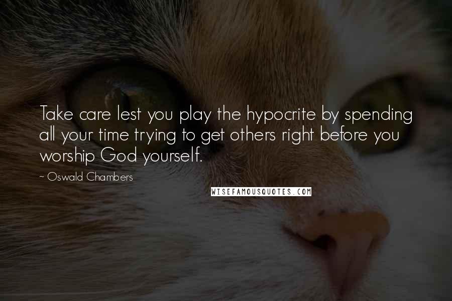 Oswald Chambers Quotes: Take care lest you play the hypocrite by spending all your time trying to get others right before you worship God yourself.