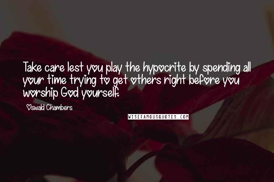 Oswald Chambers Quotes: Take care lest you play the hypocrite by spending all your time trying to get others right before you worship God yourself.