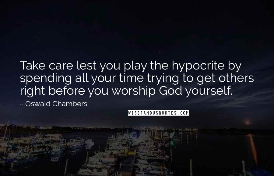 Oswald Chambers Quotes: Take care lest you play the hypocrite by spending all your time trying to get others right before you worship God yourself.