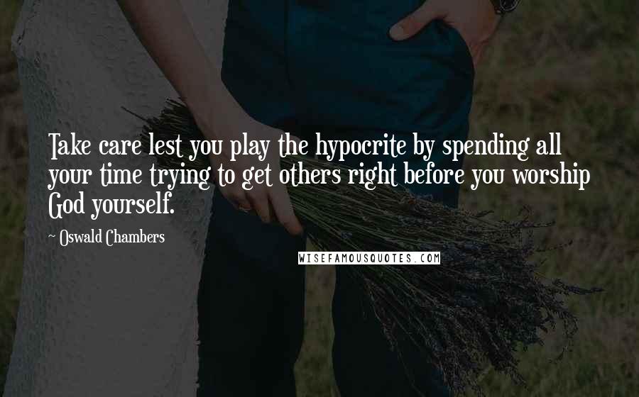 Oswald Chambers Quotes: Take care lest you play the hypocrite by spending all your time trying to get others right before you worship God yourself.