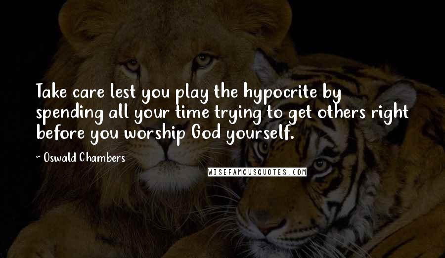 Oswald Chambers Quotes: Take care lest you play the hypocrite by spending all your time trying to get others right before you worship God yourself.