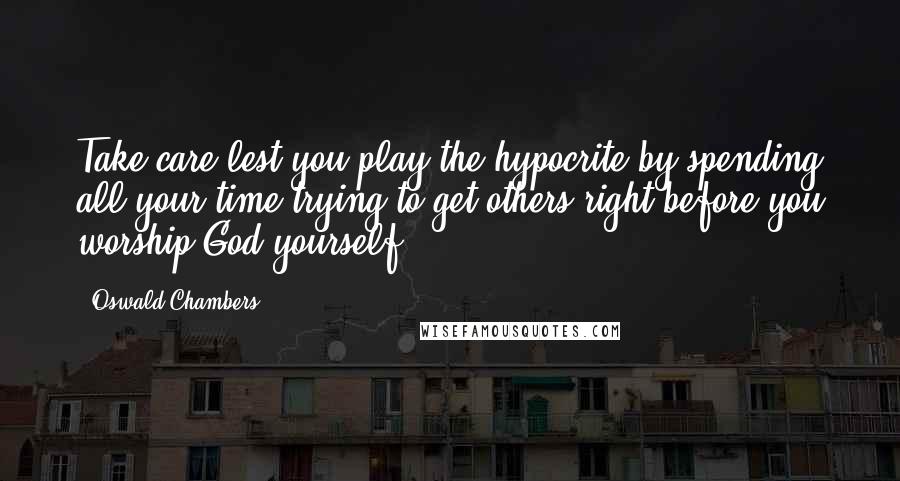 Oswald Chambers Quotes: Take care lest you play the hypocrite by spending all your time trying to get others right before you worship God yourself.