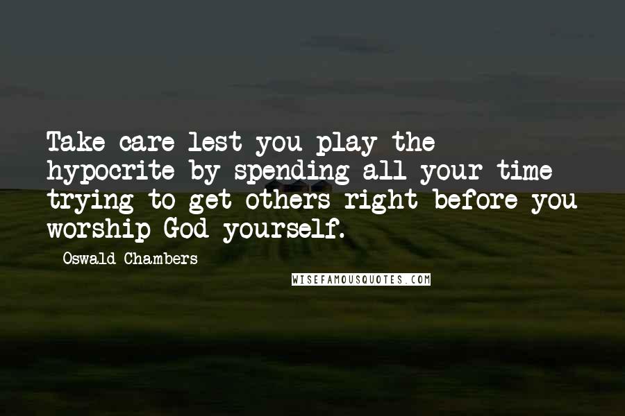 Oswald Chambers Quotes: Take care lest you play the hypocrite by spending all your time trying to get others right before you worship God yourself.