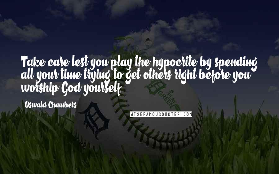 Oswald Chambers Quotes: Take care lest you play the hypocrite by spending all your time trying to get others right before you worship God yourself.