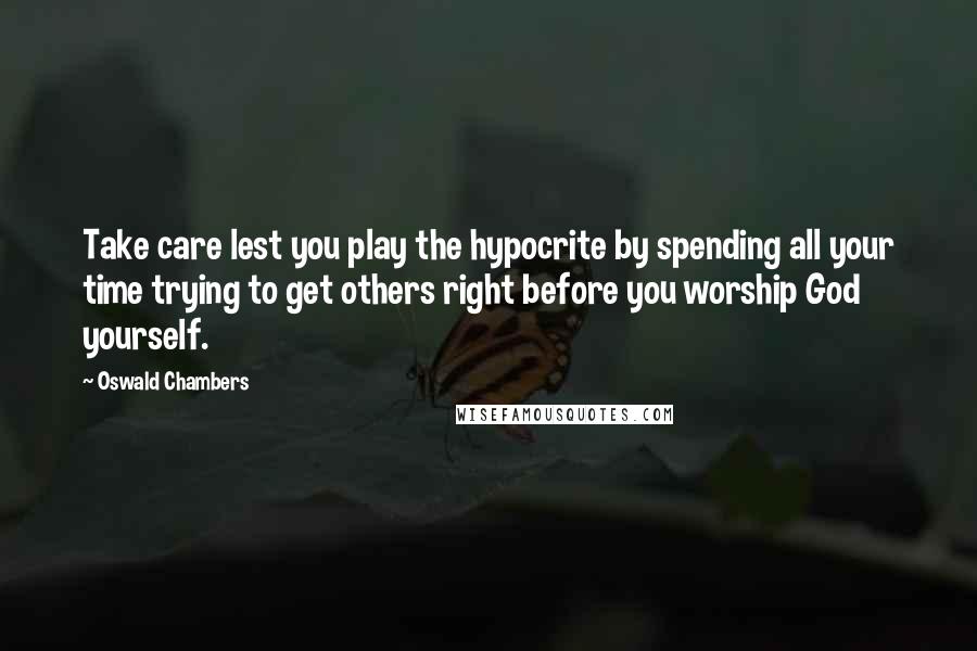 Oswald Chambers Quotes: Take care lest you play the hypocrite by spending all your time trying to get others right before you worship God yourself.