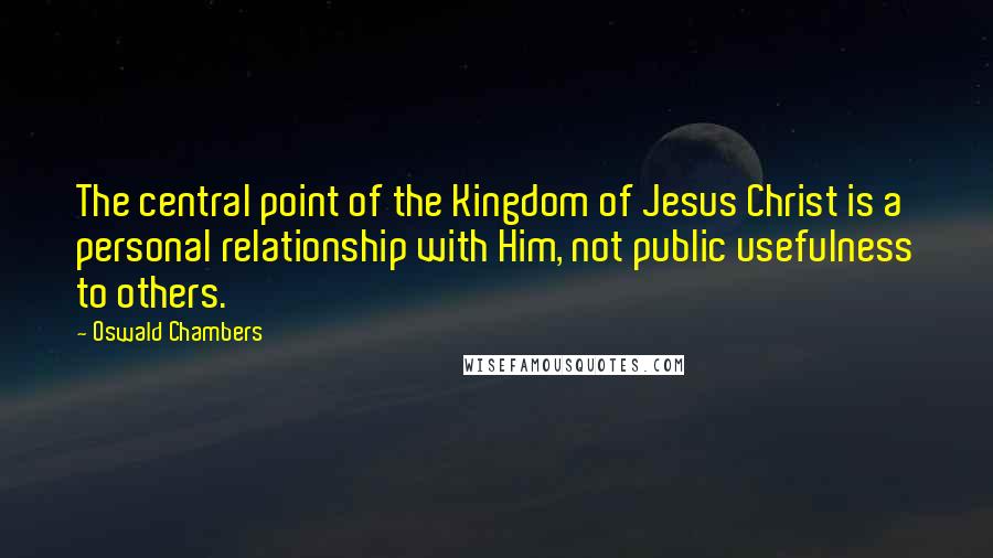 Oswald Chambers Quotes: The central point of the Kingdom of Jesus Christ is a personal relationship with Him, not public usefulness to others.