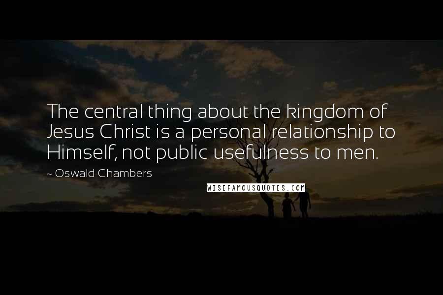 Oswald Chambers Quotes: The central thing about the kingdom of Jesus Christ is a personal relationship to Himself, not public usefulness to men.