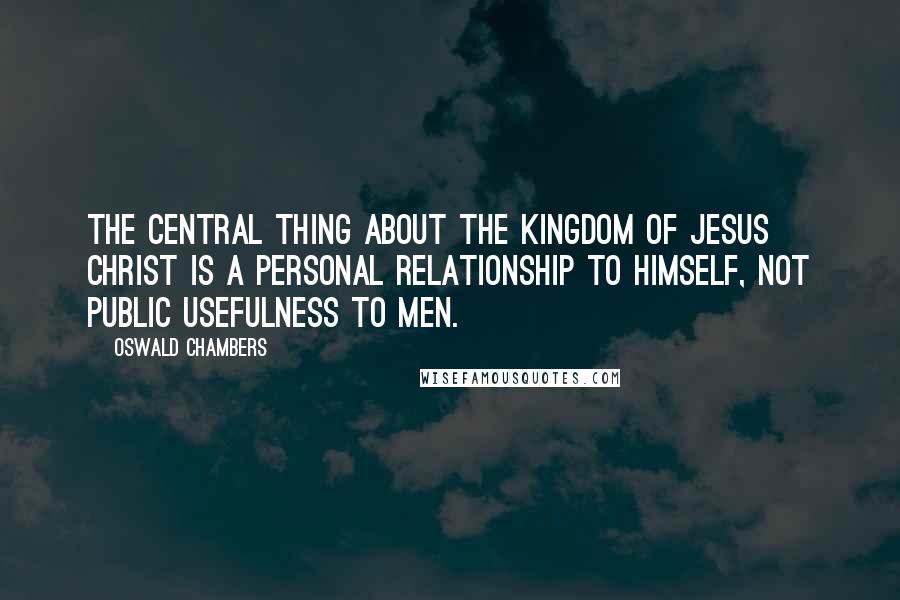 Oswald Chambers Quotes: The central thing about the kingdom of Jesus Christ is a personal relationship to Himself, not public usefulness to men.