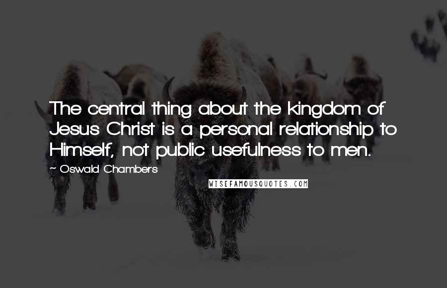 Oswald Chambers Quotes: The central thing about the kingdom of Jesus Christ is a personal relationship to Himself, not public usefulness to men.