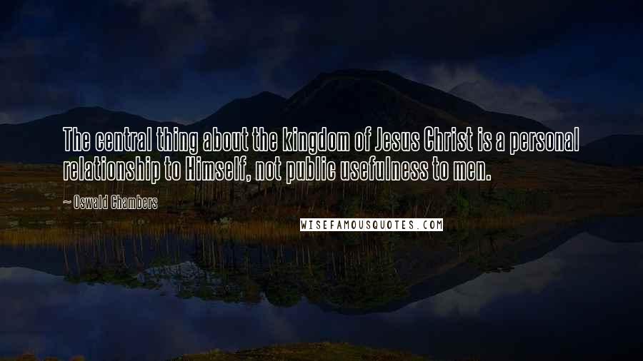 Oswald Chambers Quotes: The central thing about the kingdom of Jesus Christ is a personal relationship to Himself, not public usefulness to men.
