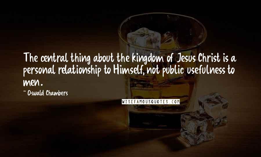 Oswald Chambers Quotes: The central thing about the kingdom of Jesus Christ is a personal relationship to Himself, not public usefulness to men.