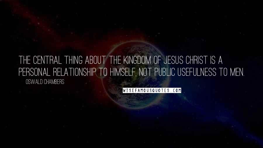 Oswald Chambers Quotes: The central thing about the kingdom of Jesus Christ is a personal relationship to Himself, not public usefulness to men.