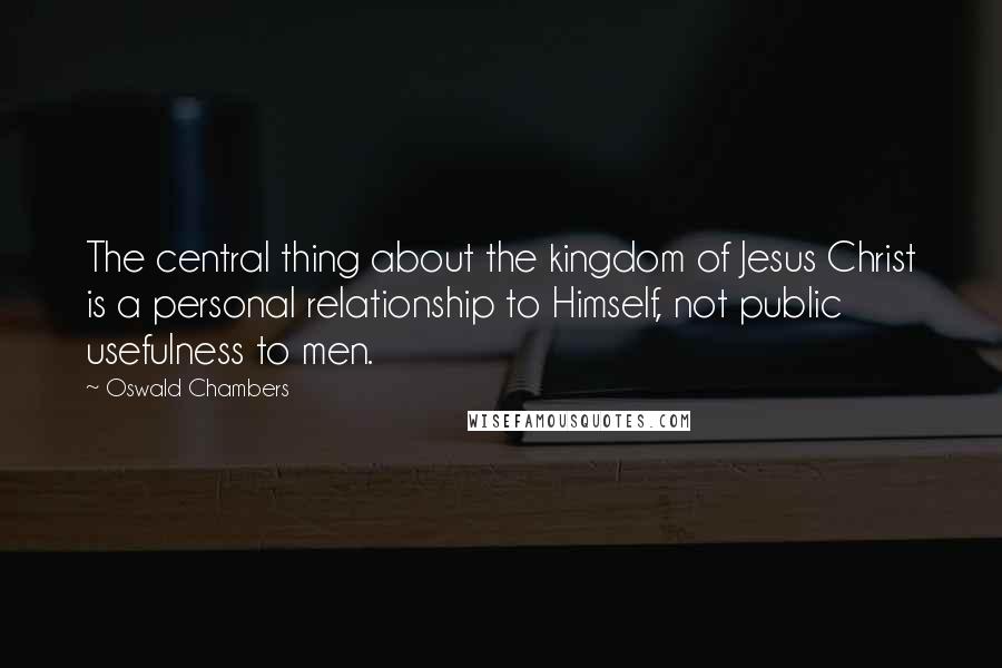 Oswald Chambers Quotes: The central thing about the kingdom of Jesus Christ is a personal relationship to Himself, not public usefulness to men.