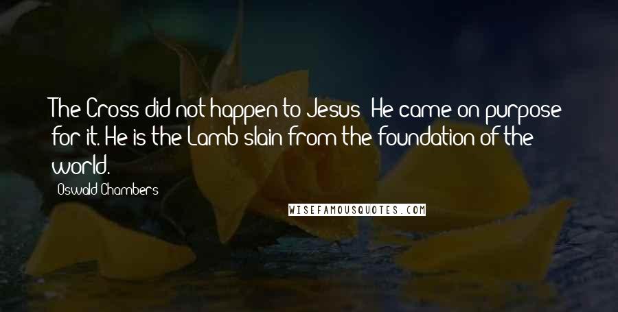 Oswald Chambers Quotes: The Cross did not happen to Jesus: He came on purpose for it. He is the Lamb slain from the foundation of the world.