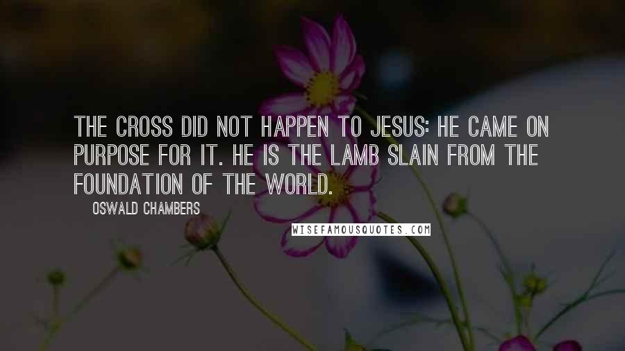 Oswald Chambers Quotes: The Cross did not happen to Jesus: He came on purpose for it. He is the Lamb slain from the foundation of the world.