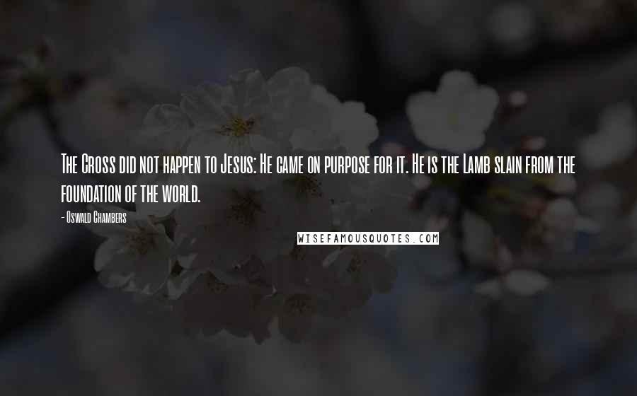 Oswald Chambers Quotes: The Cross did not happen to Jesus: He came on purpose for it. He is the Lamb slain from the foundation of the world.