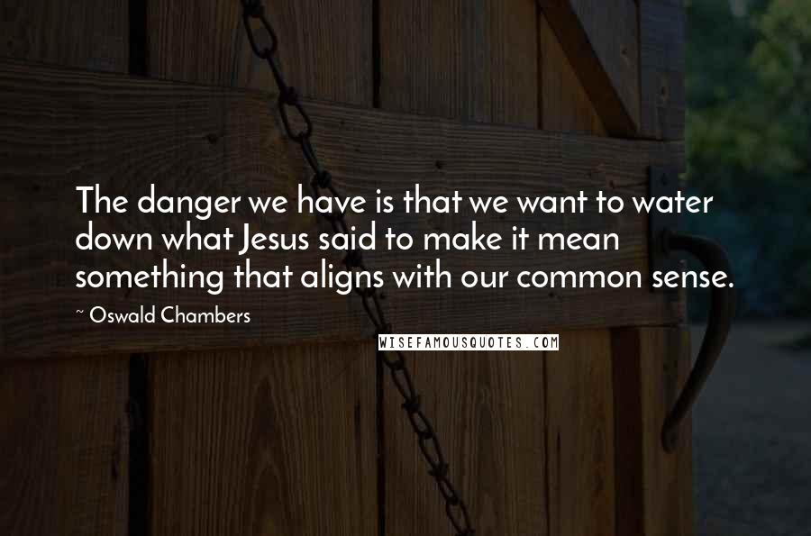 Oswald Chambers Quotes: The danger we have is that we want to water down what Jesus said to make it mean something that aligns with our common sense.